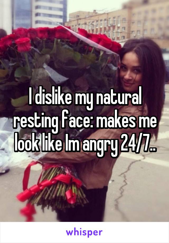 I dislike my natural resting face: makes me look like Im angry 24/7..