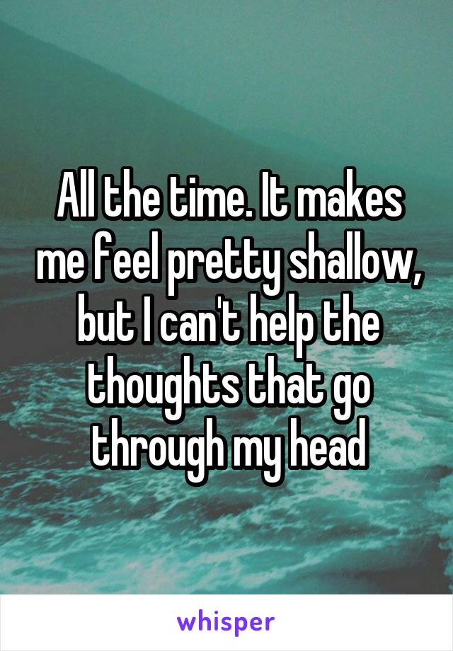 All the time. It makes me feel pretty shallow, but I can't help the thoughts that go through my head