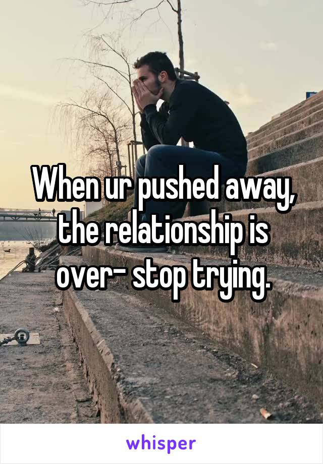 When ur pushed away, the relationship is over- stop trying.