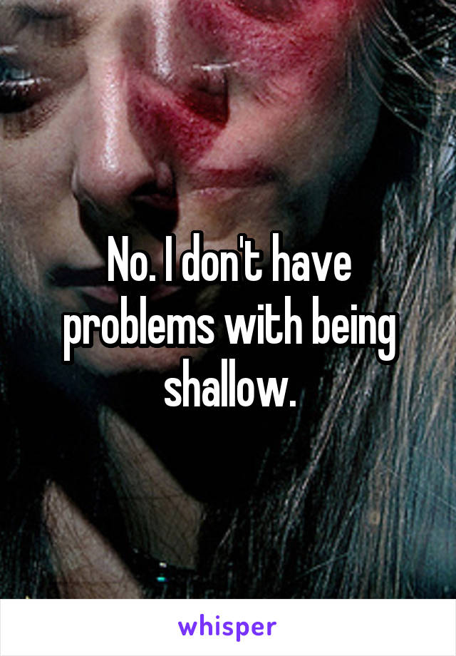 No. I don't have problems with being shallow.