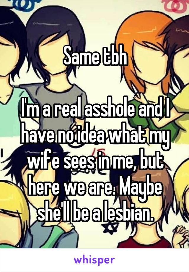 Same tbh

I'm a real asshole and I have no idea what my wife sees in me, but here we are. Maybe she'll be a lesbian.