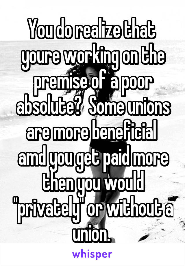 You do realize that  youre working on the premise of a poor absolute?  Some unions are more beneficial  amd you get paid more then you would "privately" or without a union. 