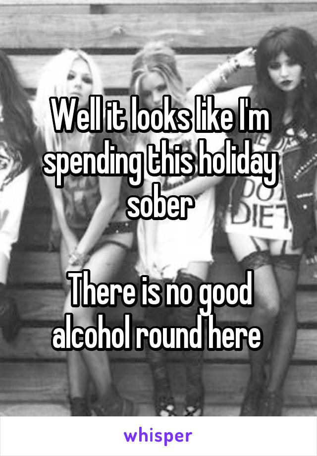 Well it looks like I'm spending this holiday sober

There is no good alcohol round here 