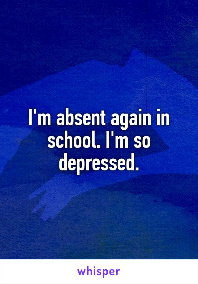 I'm absent again in school. I'm so depressed.