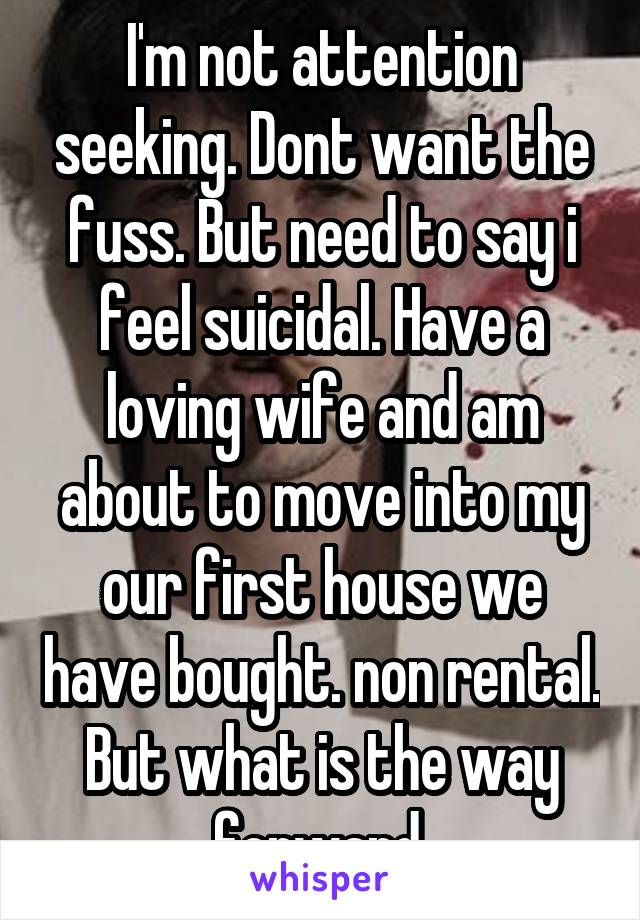 I'm not attention seeking. Dont want the fuss. But need to say i feel suicidal. Have a loving wife and am about to move into my our first house we have bought. non rental. But what is the way forward.