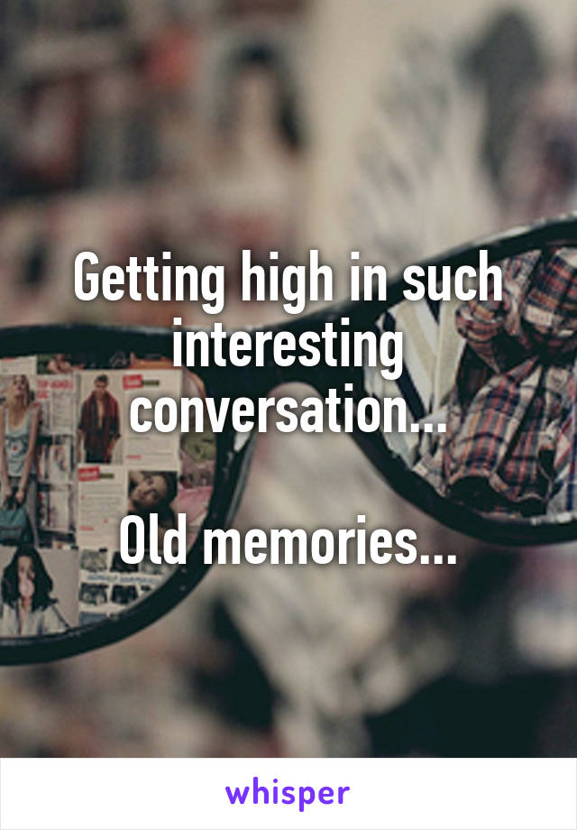 Getting high in such interesting conversation...

Old memories...