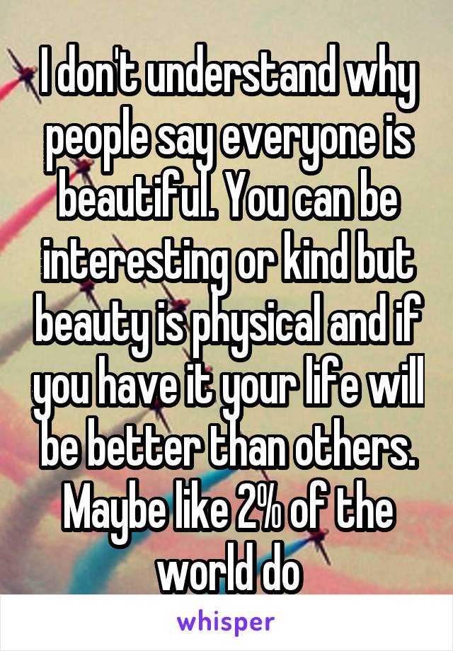 I don't understand why people say everyone is beautiful. You can be interesting or kind but beauty is physical and if you have it your life will be better than others. Maybe like 2% of the world do