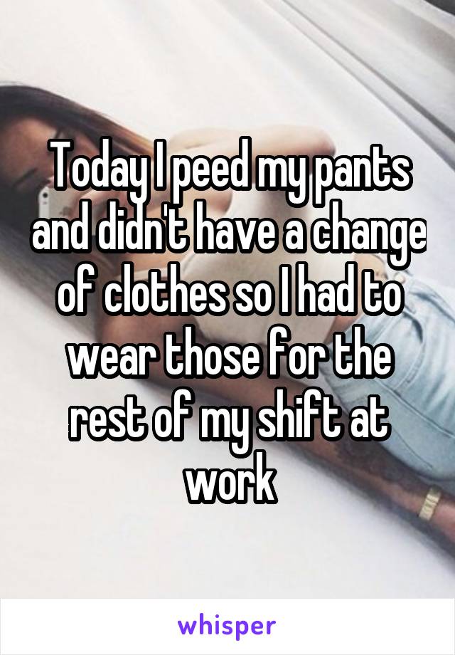 Today I peed my pants and didn't have a change of clothes so I had to wear those for the rest of my shift at work