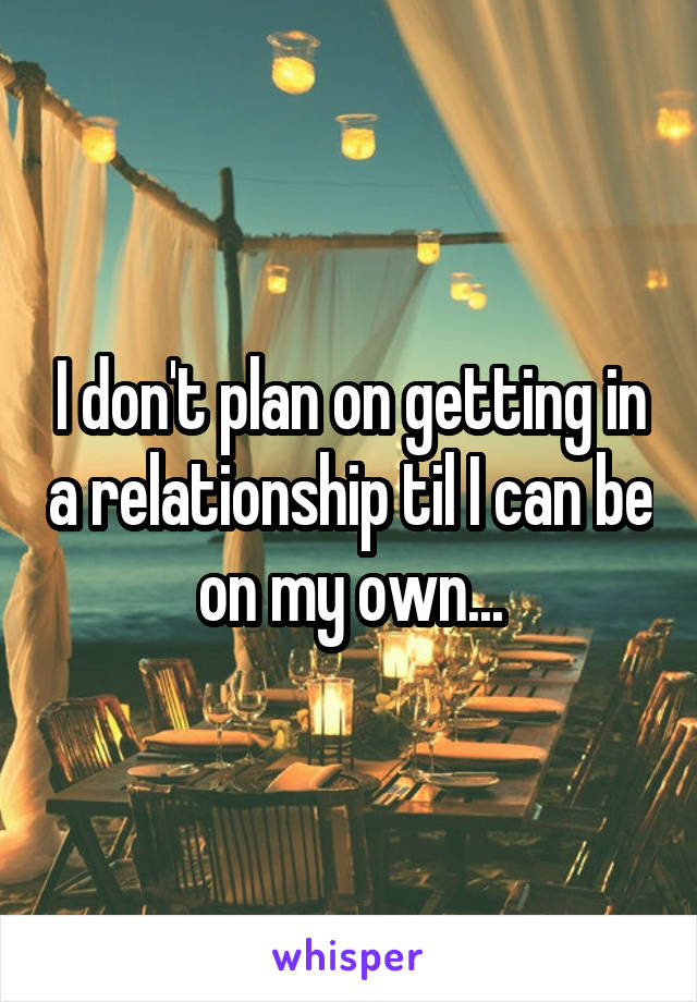 I don't plan on getting in a relationship til I can be on my own...