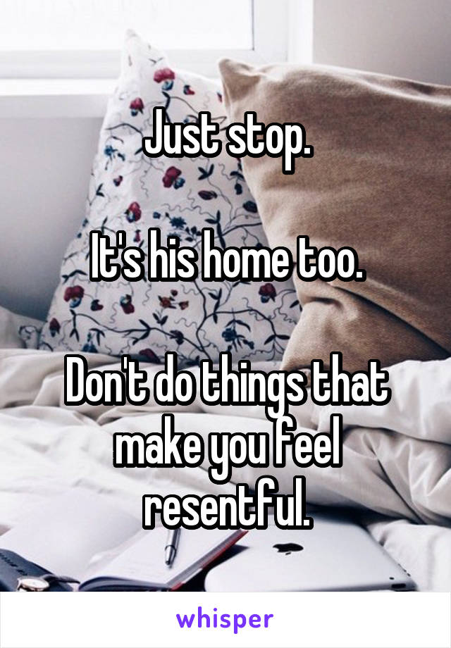 Just stop.

It's his home too.

Don't do things that make you feel resentful.