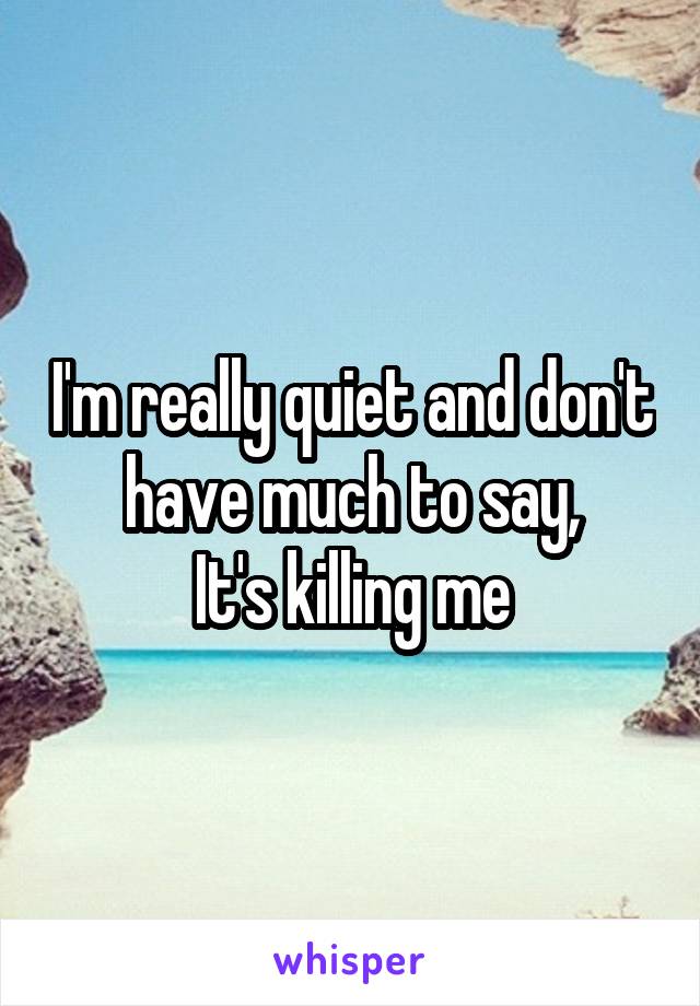 I'm really quiet and don't have much to say,
It's killing me
