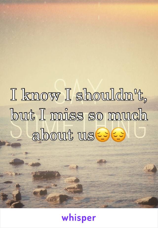 I know I shouldn't, but I miss so much about us😔😔