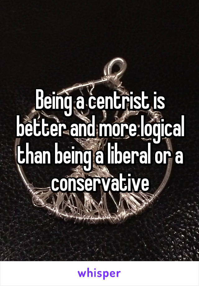 Being a centrist is better and more logical than being a liberal or a conservative