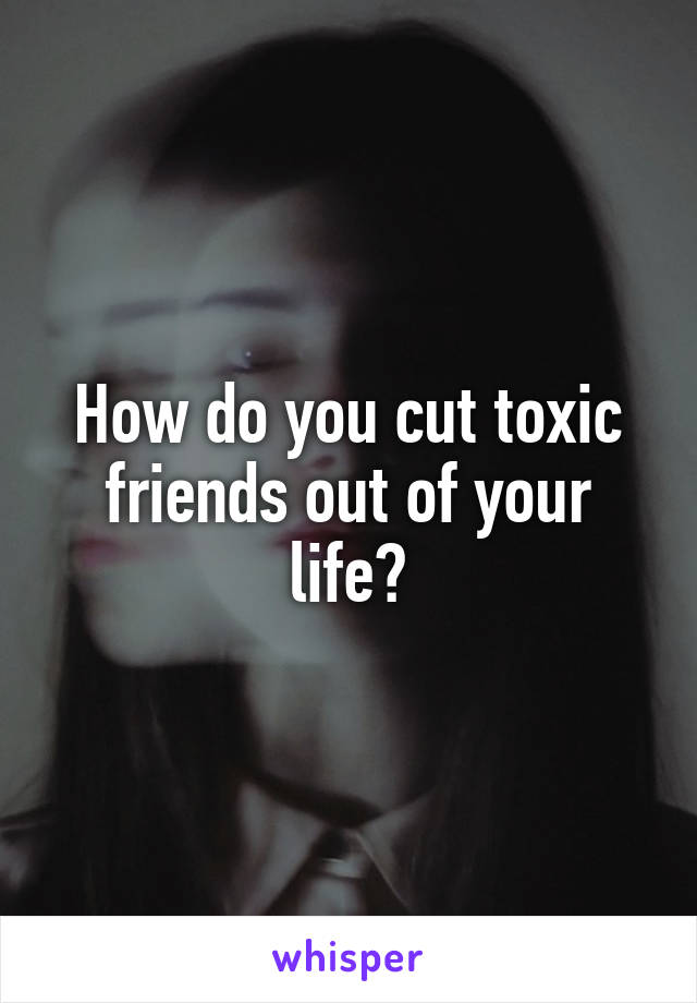 How do you cut toxic friends out of your life?