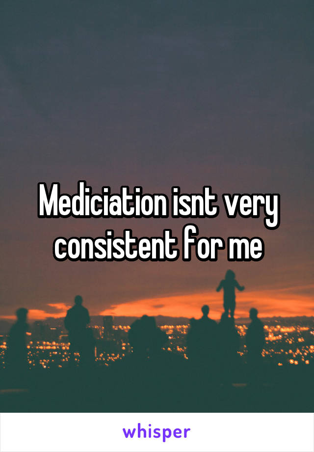 Mediciation isnt very consistent for me