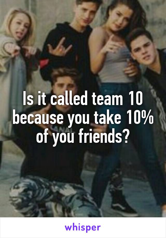 Is it called team 10 because you take 10% of you friends?