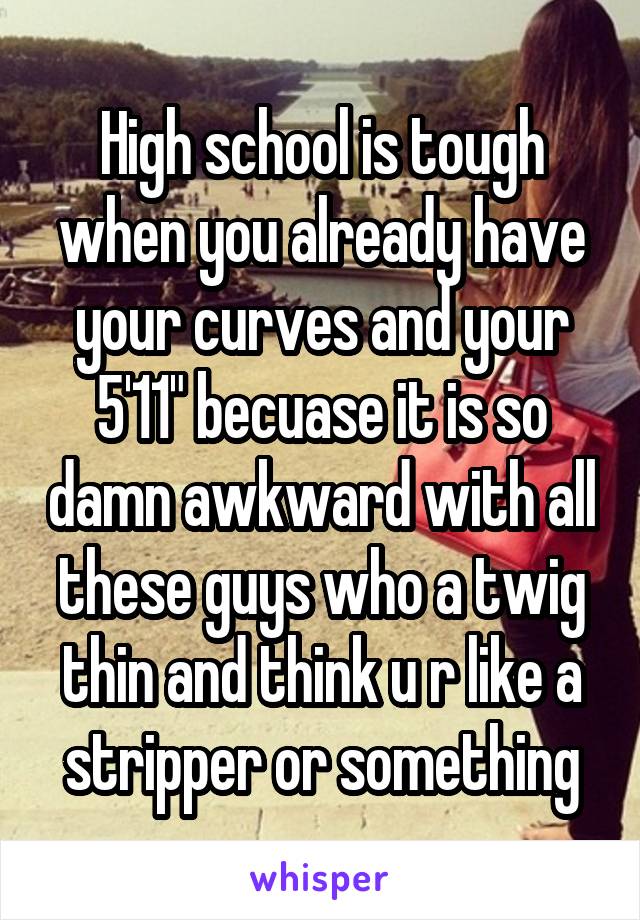 High school is tough when you already have your curves and your 5'11" becuase it is so damn awkward with all these guys who a twig thin and think u r like a stripper or something