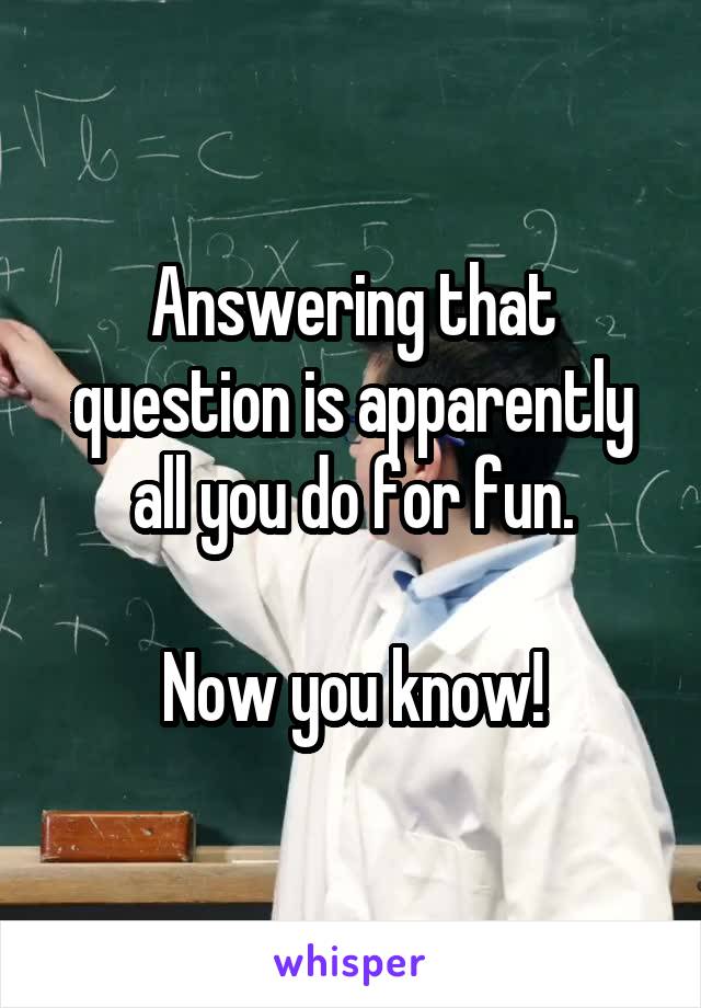 Answering that question is apparently all you do for fun.

Now you know!
