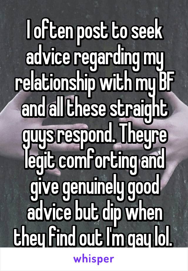 I often post to seek advice regarding my relationship with my BF and all these straight guys respond. Theyre legit comforting and give genuinely good advice but dip when they find out I'm gay lol. 