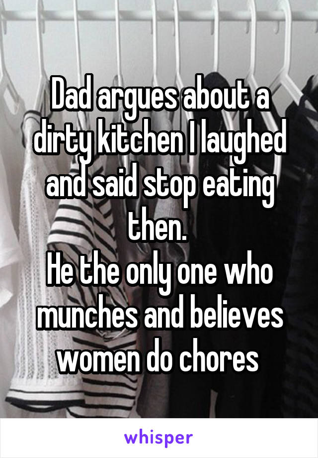 Dad argues about a dirty kitchen I laughed and said stop eating then. 
He the only one who munches and believes women do chores 