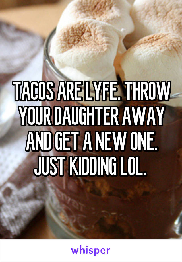 TACOS ARE LYFE. THROW YOUR DAUGHTER AWAY AND GET A NEW ONE. JUST KIDDING LOL. 