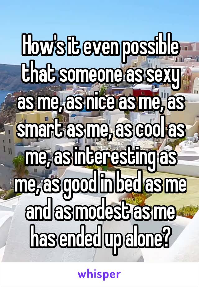 How's it even possible that someone as sexy as me, as nice as me, as smart as me, as cool as me, as interesting as me, as good in bed as me and as modest as me has ended up alone?