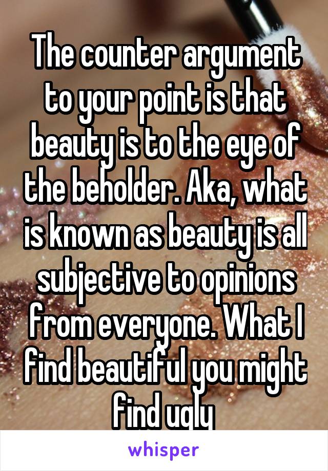 The counter argument to your point is that beauty is to the eye of the beholder. Aka, what is known as beauty is all subjective to opinions from everyone. What I find beautiful you might find ugly 