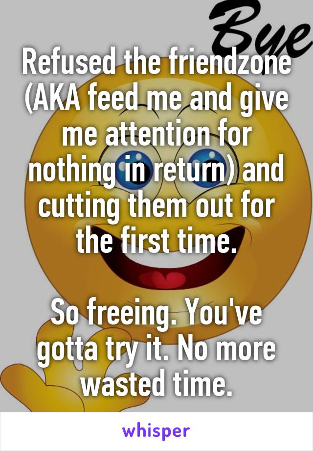 Refused the friendzone (AKA feed me and give me attention for nothing in return) and cutting them out for the first time.

So freeing. You've gotta try it. No more wasted time.