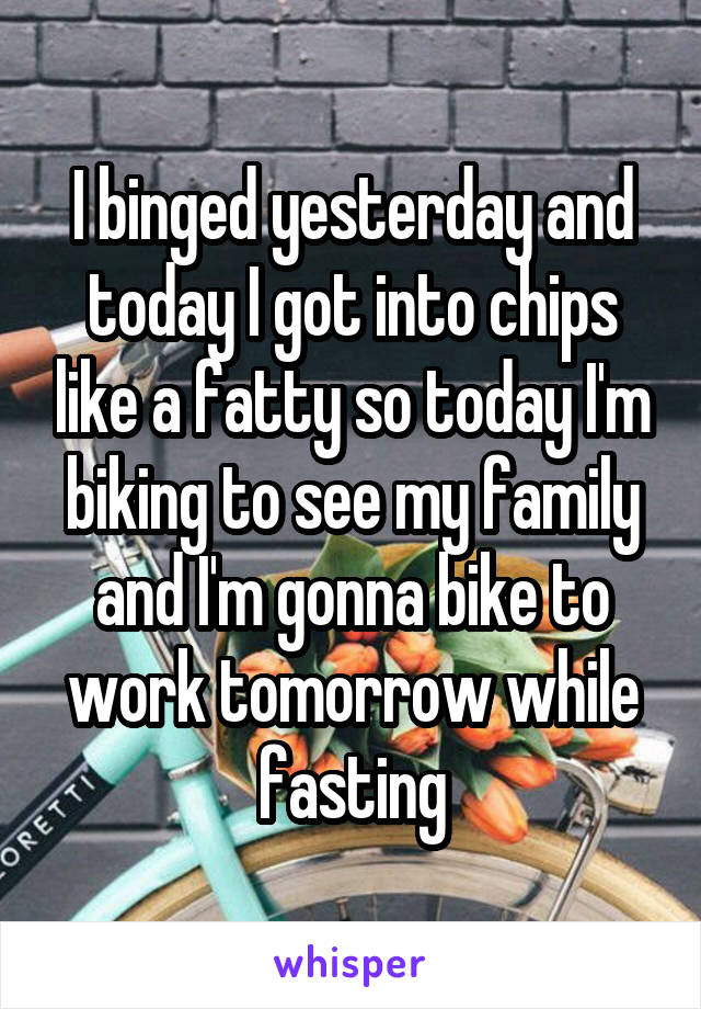 I binged yesterday and today I got into chips like a fatty so today I'm biking to see my family and I'm gonna bike to work tomorrow while fasting