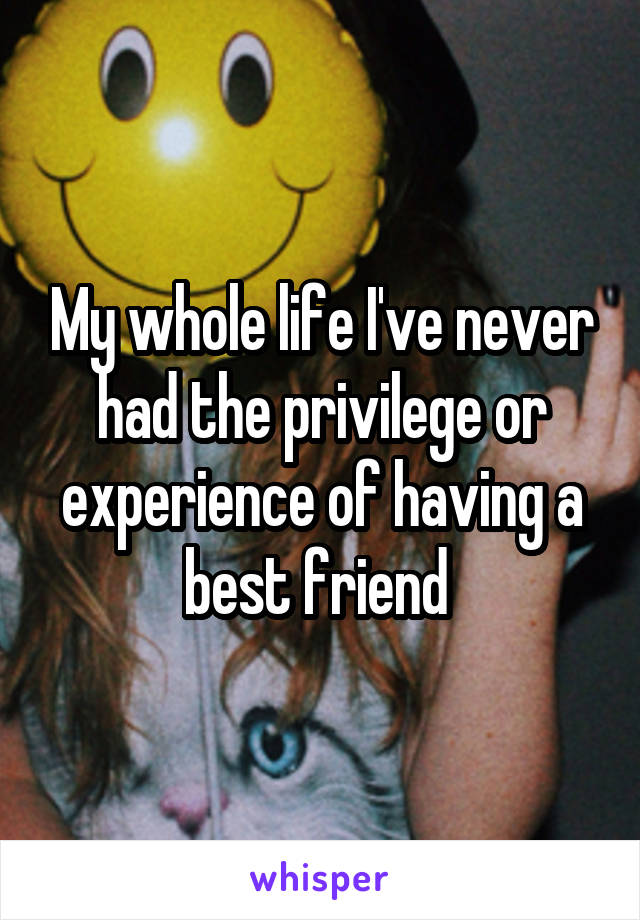 My whole life I've never had the privilege or experience of having a best friend 