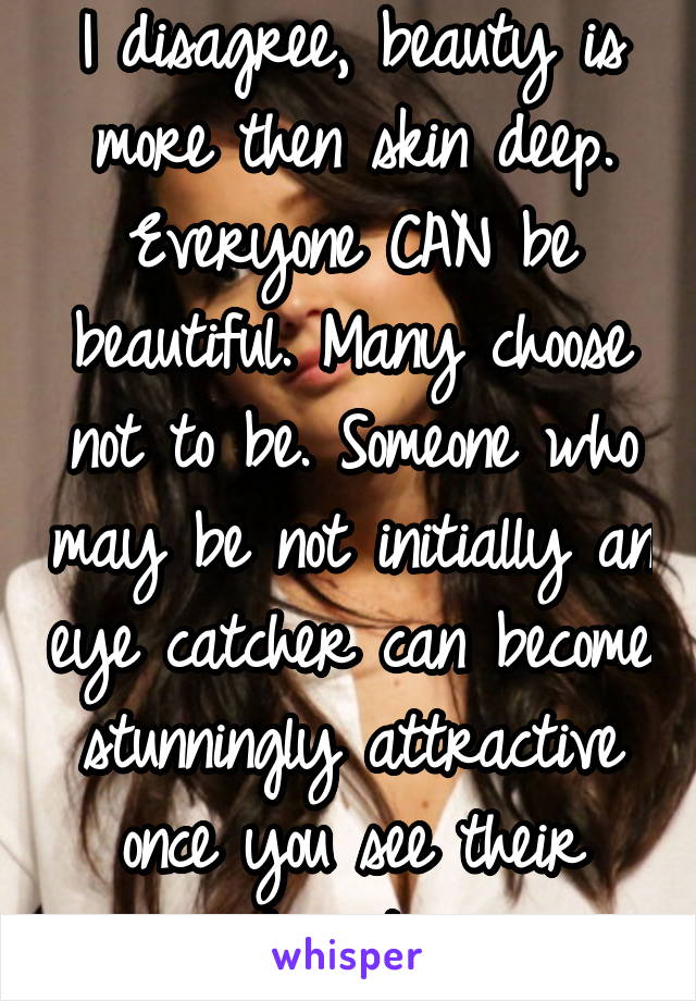 I disagree, beauty is more then skin deep. Everyone CAN be beautiful. Many choose not to be. Someone who may be not initially an eye catcher can become stunningly attractive once you see their heart. 