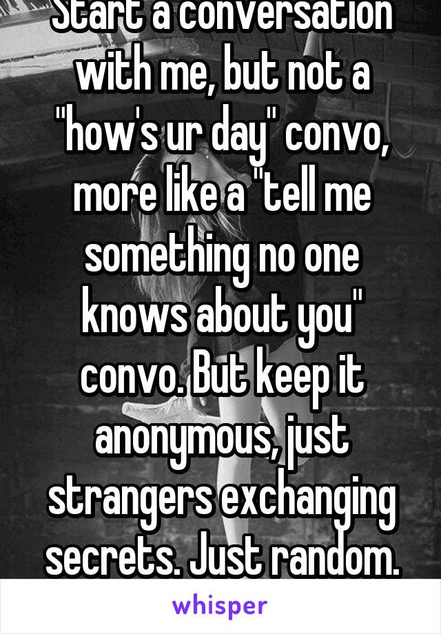 Start a conversation with me, but not a "how's ur day" convo, more like a "tell me something no one knows about you" convo. But keep it anonymous, just strangers exchanging secrets. Just random.
20f