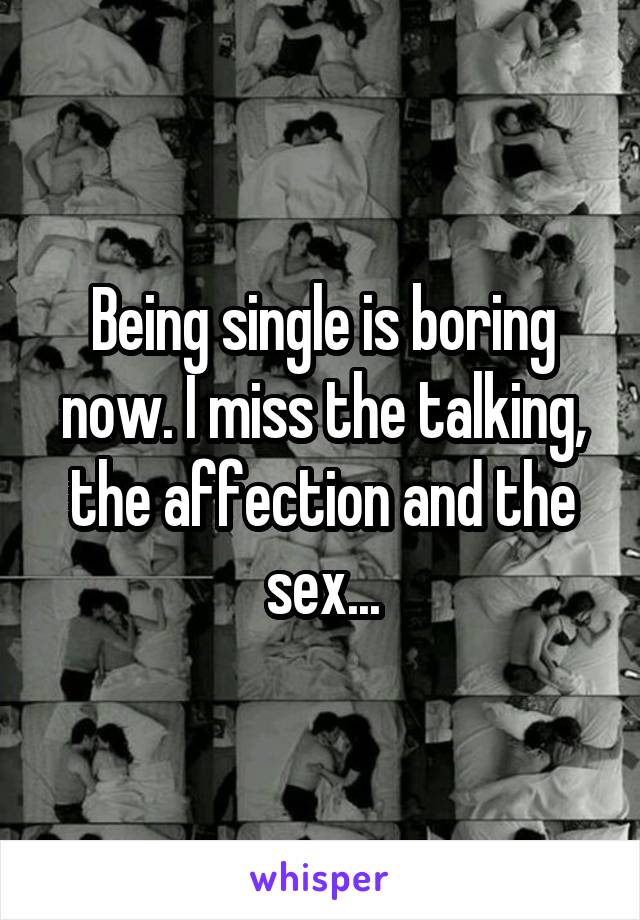 Being single is boring now. I miss the talking, the affection and the sex...