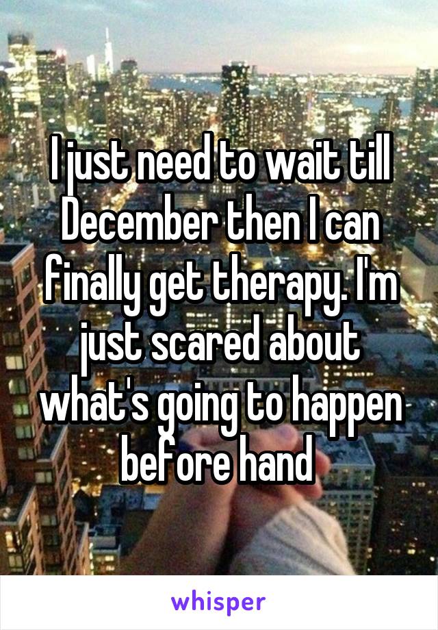I just need to wait till December then I can finally get therapy. I'm just scared about what's going to happen before hand 