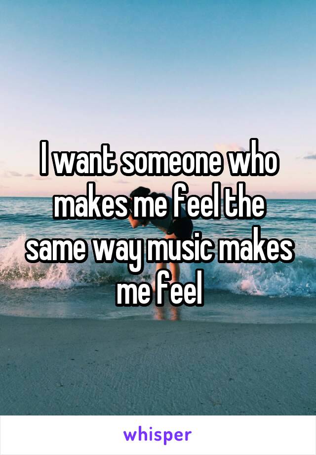 I want someone who makes me feel the same way music makes me feel