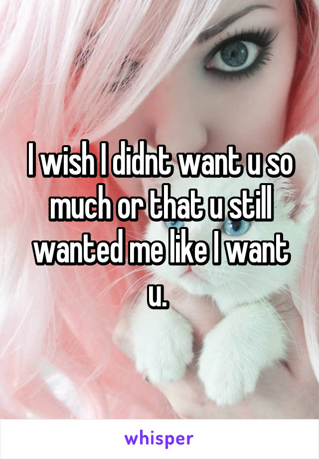 I wish I didnt want u so much or that u still wanted me like I want u. 