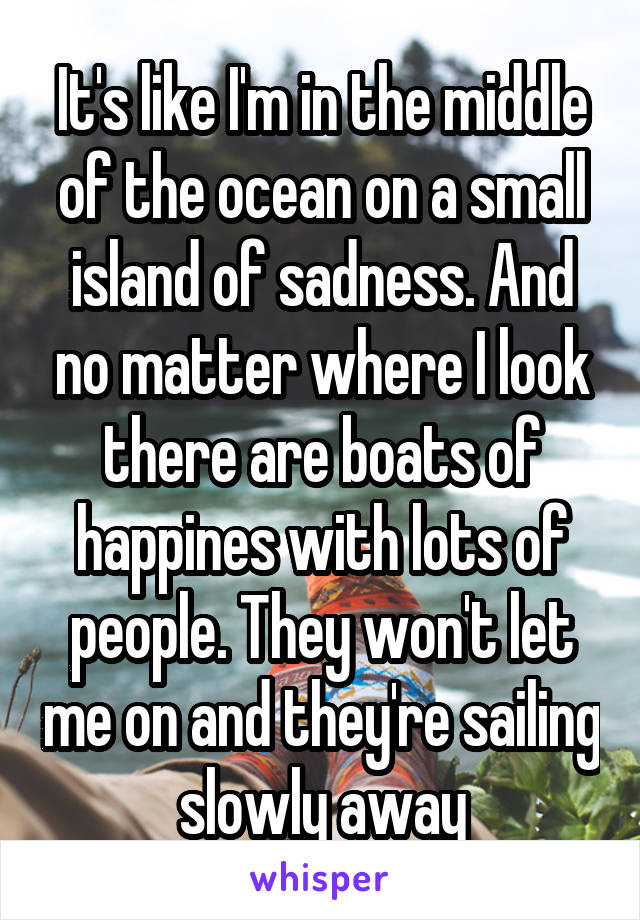 It's like I'm in the middle of the ocean on a small island of sadness. And no matter where I look there are boats of happines with lots of people. They won't let me on and they're sailing slowly away