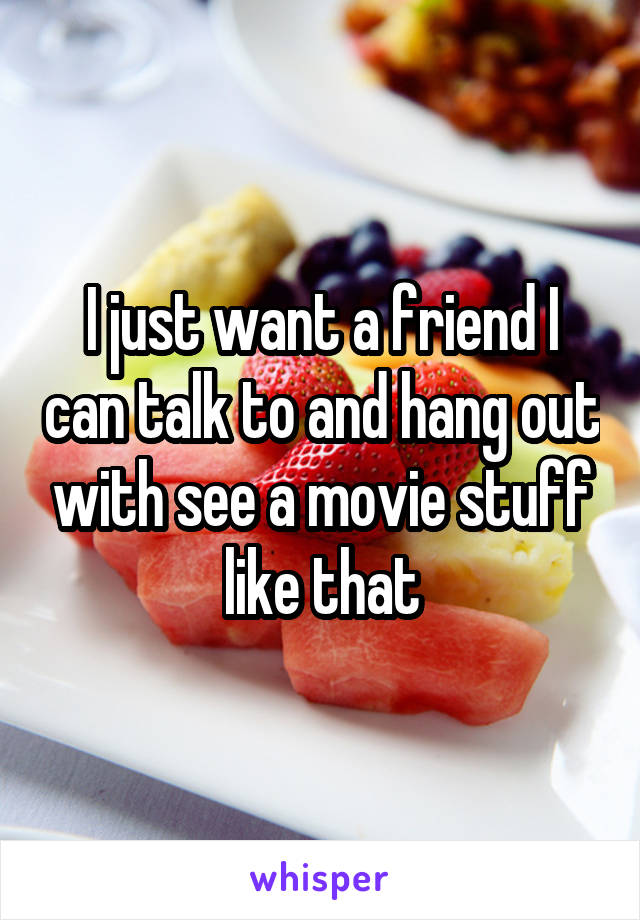 I just want a friend I can talk to and hang out with see a movie stuff like that
