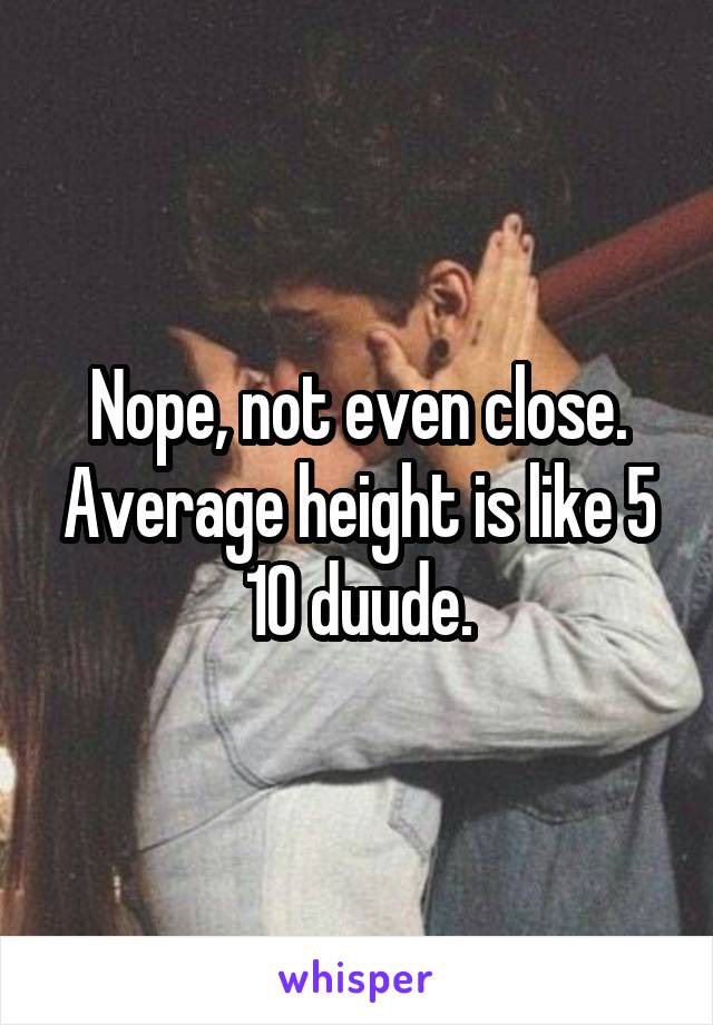 Nope, not even close. Average height is like 5 10 duude.