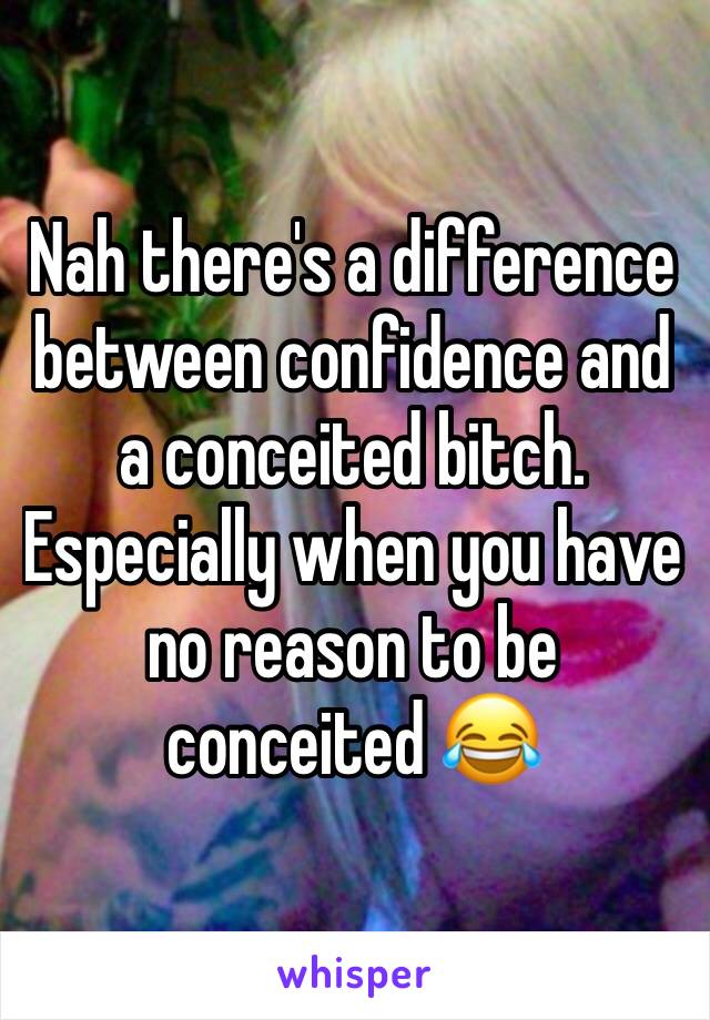 Nah there's a difference between confidence and a conceited bitch. Especially when you have no reason to be conceited 😂