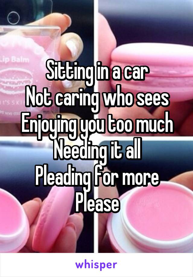 Sitting in a car
Not caring who sees
Enjoying you too much
Needing it all
Pleading for more
Please