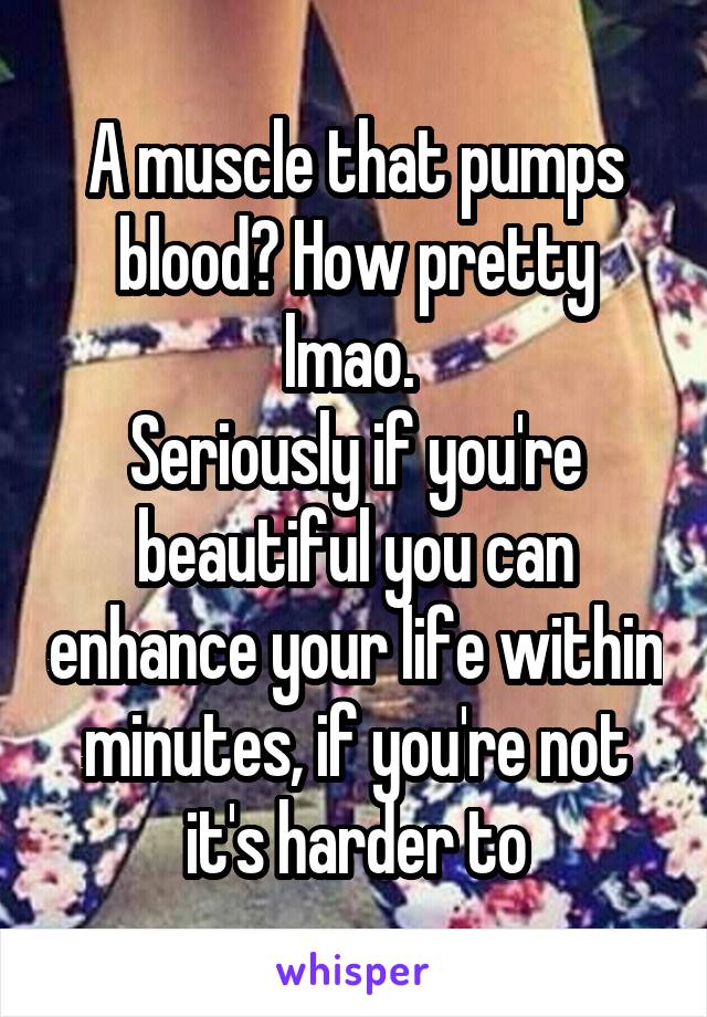 A muscle that pumps blood? How pretty lmao. 
Seriously if you're beautiful you can enhance your life within minutes, if you're not it's harder to