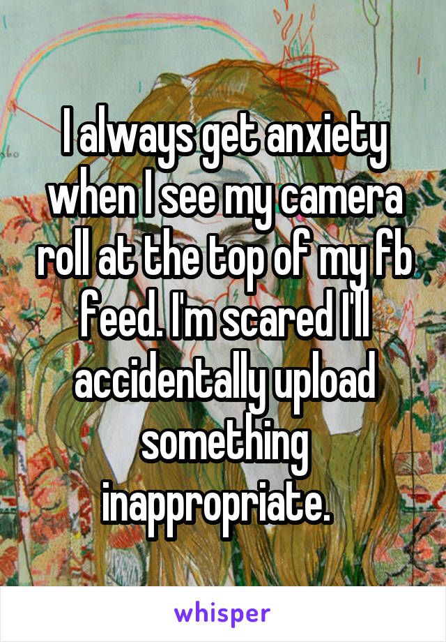 I always get anxiety when I see my camera roll at the top of my fb feed. I'm scared I'll accidentally upload something inappropriate.  