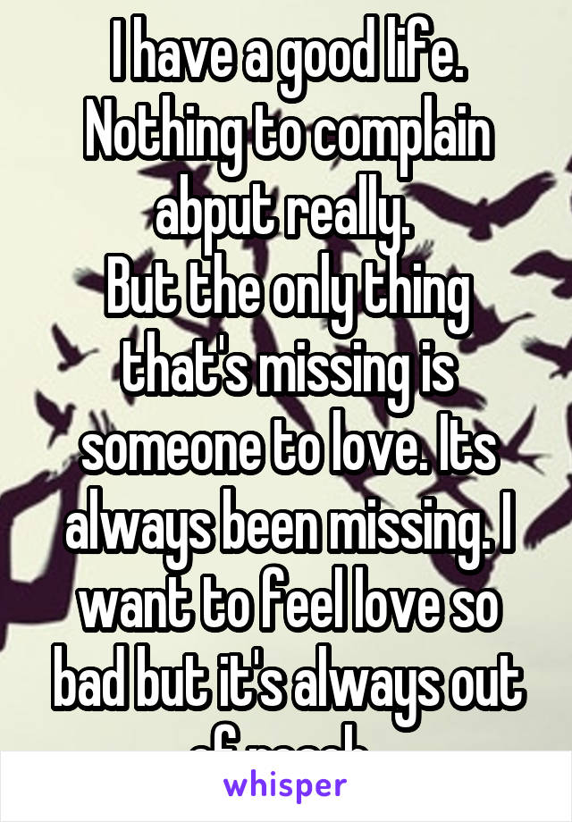 I have a good life. Nothing to complain abput really. 
But the only thing that's missing is someone to love. Its always been missing. I want to feel love so bad but it's always out of reach. 
