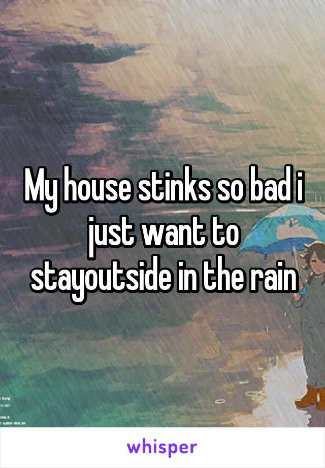 My house stinks so bad i just want to stayoutside in the rain