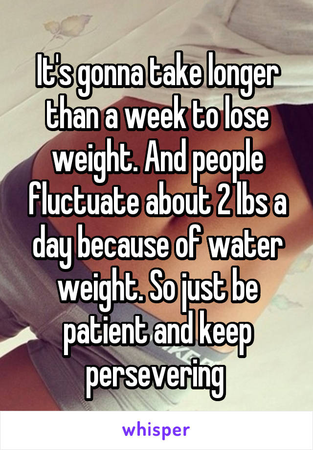 It's gonna take longer than a week to lose weight. And people fluctuate about 2 lbs a day because of water weight. So just be patient and keep persevering 