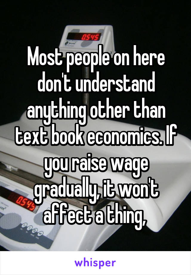 Most people on here don't understand anything other than text book economics. If you raise wage gradually, it won't affect a thing, 