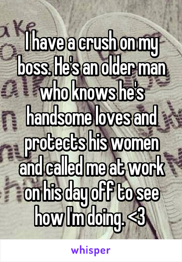 I have a crush on my boss. He's an older man who knows he's handsome loves and protects his women and called me at work on his day off to see how I'm doing. <3 