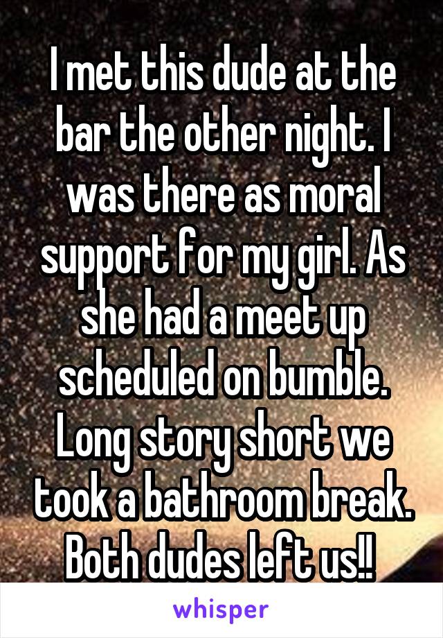 I met this dude at the bar the other night. I was there as moral support for my girl. As she had a meet up scheduled on bumble. Long story short we took a bathroom break. Both dudes left us!! 