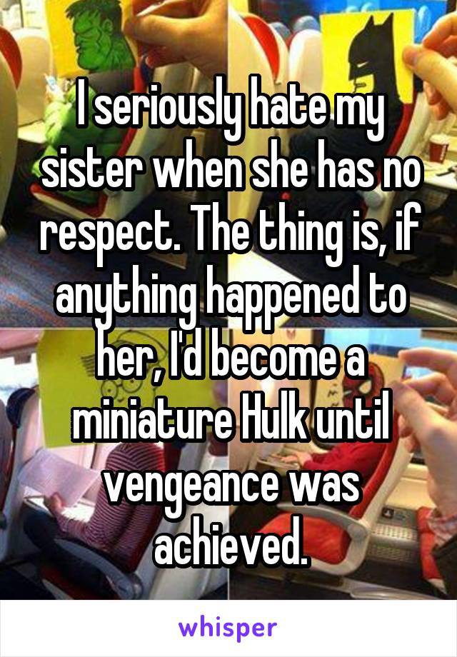 I seriously hate my sister when she has no respect. The thing is, if anything happened to her, I'd become a miniature Hulk until vengeance was achieved.
